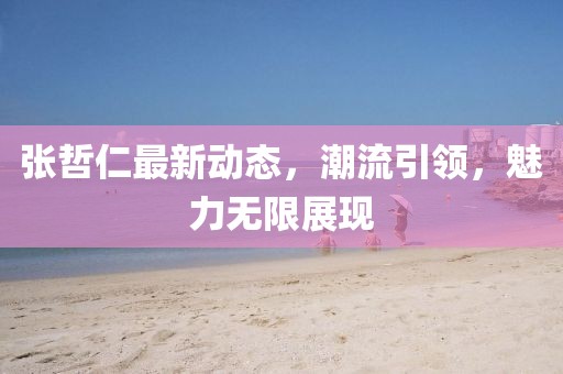 張哲仁最新動態，潮流引領，魅力無限展現