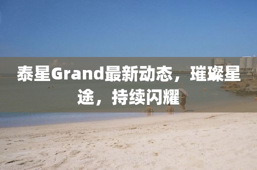 泰星Grand最新動態,璀璨星途,持續閃耀