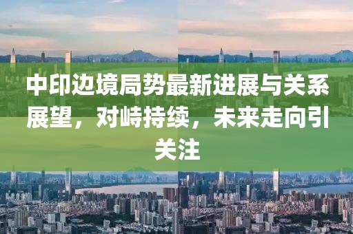 中印邊境局勢最新進展與關系展望，對峙持續，未來走向引關注