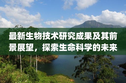最新生物技術研究成果及其前景展望，探索生命科學的未來