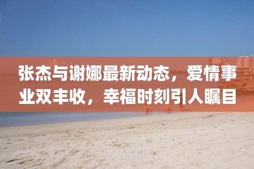 張杰與謝娜最新動(dòng)態(tài)，愛(ài)情事業(yè)雙豐收，幸福時(shí)刻引人矚目