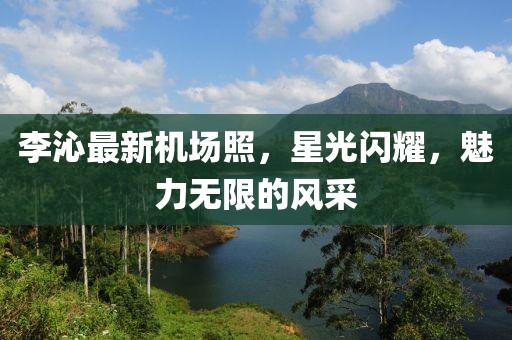 李沁最新機(jī)場(chǎng)照,星光閃耀,魅力無限的風(fēng)采