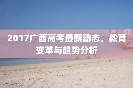 2017廣西高考最新動態，教育變革與趨勢分析