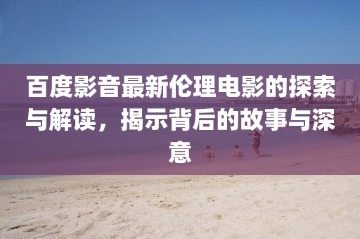 百度影音最新倫理電影的探索與解讀，揭示背后的故事與深意