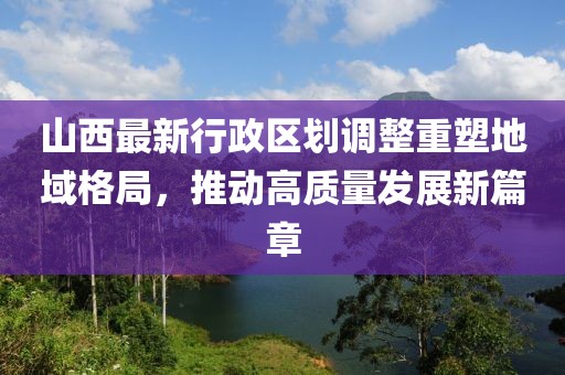 山西最新行政區(qū)劃調(diào)整重塑地域格局，推動(dòng)高質(zhì)量發(fā)展新篇章