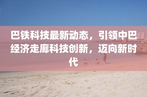 巴鐵科技最新動(dòng)態(tài)，引領(lǐng)中巴經(jīng)濟(jì)走廊科技創(chuàng)新，邁向新時(shí)代