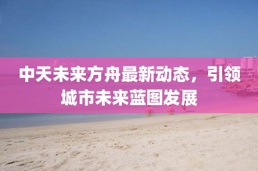 中天未來方舟最新動態,引領城市未來藍圖發展