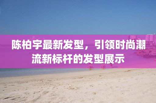 陳柏宇最新發(fā)型,引領(lǐng)時尚潮流新標(biāo)桿的發(fā)型展示