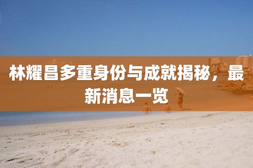 林耀昌多重身份與成就揭秘，最新消息一覽