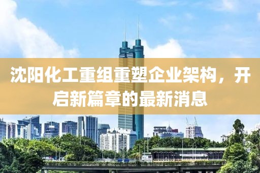 沈陽化工重組重塑企業架構,開啟新篇章的最新消息
