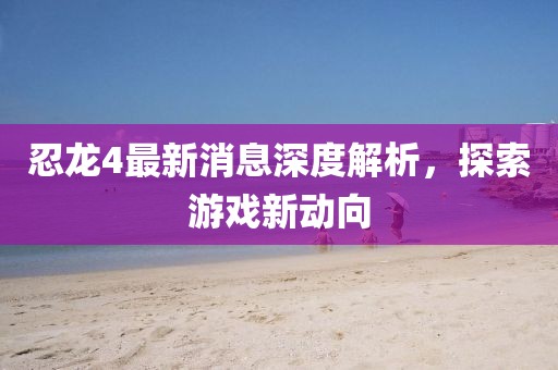 忍龍4最新消息深度解析，探索游戲新動向
