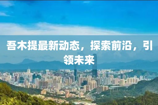 吾木提最新動態,探索前沿,引領未來