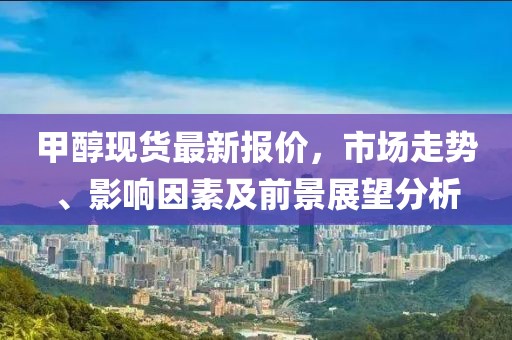 甲醇現(xiàn)貨最新報(bào)價(jià)，市場(chǎng)走勢(shì)、影響因素及前景展望分析