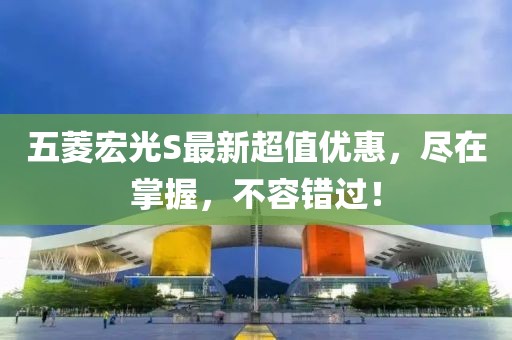 五菱宏光S最新超值優(yōu)惠，盡在掌握，不容錯過！