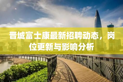 晉城富士康最新招聘動態,崗位更新與影響分析