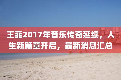 王菲2017年音樂傳奇延續,人生新篇章開啟,最新消息匯總
