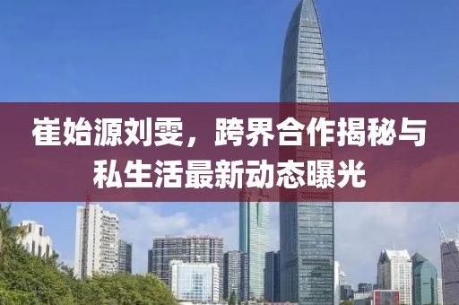 崔始源劉雯,跨界合作揭秘與私生活最新動態曝光