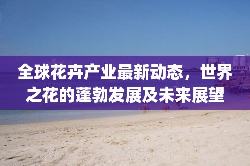 全球花卉產(chǎn)業(yè)最新動(dòng)態(tài)，世界之花的蓬勃發(fā)展及未來展望