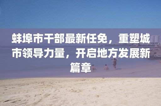 蚌埠市干部最新任免，重塑城市領(lǐng)導(dǎo)力量，開啟地方發(fā)展新篇章