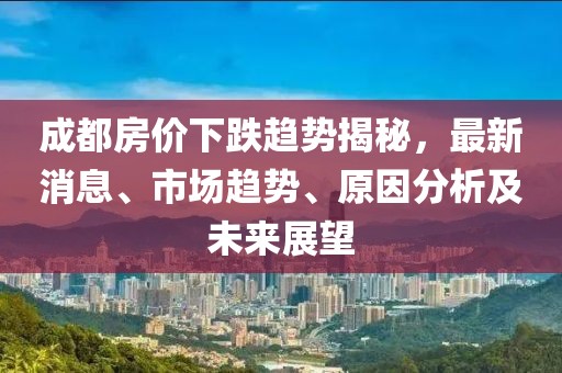成都房?jī)r(jià)下跌趨勢(shì)揭秘，最新消息、市場(chǎng)趨勢(shì)、原因分析及未來(lái)展望