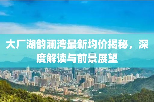 大廠湖韻瀾灣最新均價揭秘,深度解讀與前景展望