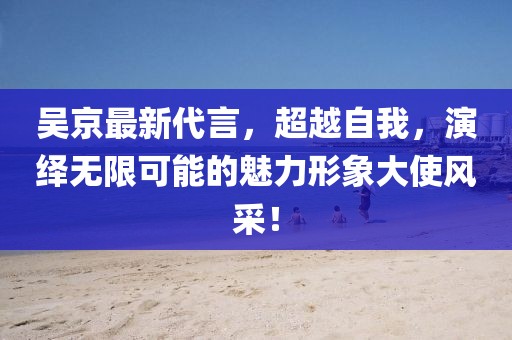吳京最新代言,超越自我,演繹無限可能的魅力形象大使風采!