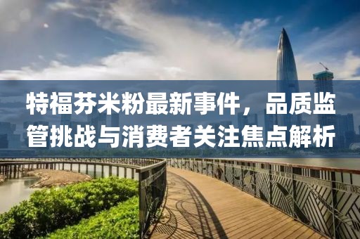 特福芬米粉最新事件,品質(zhì)監(jiān)管挑戰(zhàn)與消費者關(guān)注焦點解析