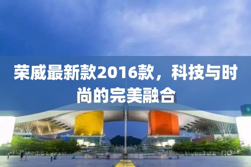 榮威最新款2016款，科技與時尚的完美融合