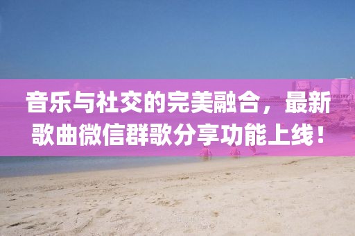 音樂與社交的完美融合，最新歌曲微信群歌分享功能上線！