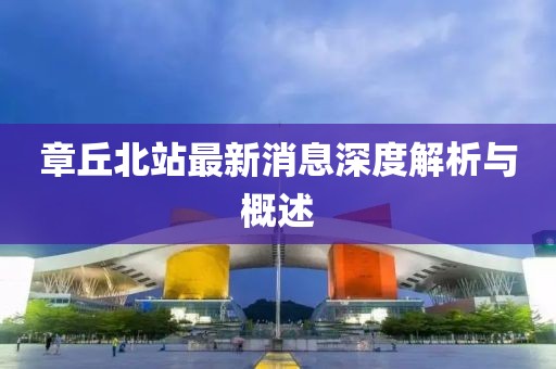 章丘北站最新消息深度解析與概述