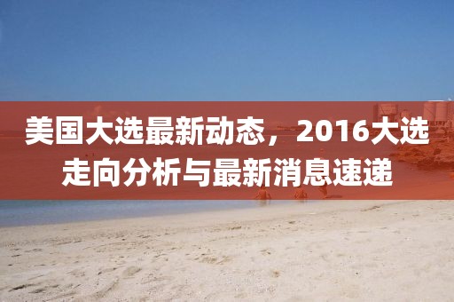 美國大選最新動態，2016大選走向分析與最新消息速遞