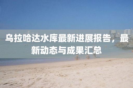 烏拉哈達水庫最新進展報告，最新動態與成果匯總