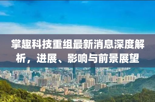 掌趣科技重組最新消息深度解析,進展、影響與前景展望