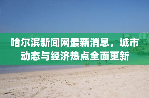 哈爾濱新聞網最新消息，城市動態與經濟熱點全面更新