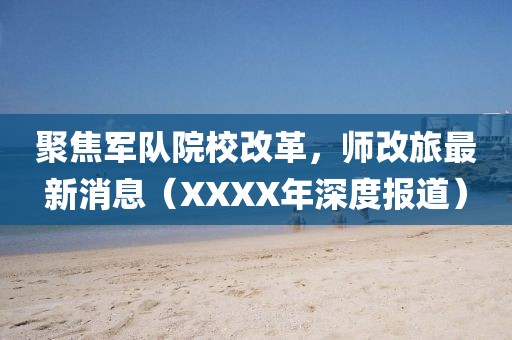 聚焦軍隊院校改革,師改旅最新消息(XXXX年深度報道)