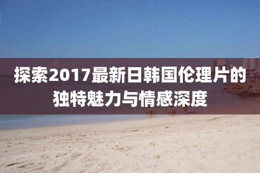 探索2017最新日韓國倫理片的獨特魅力與情感深度