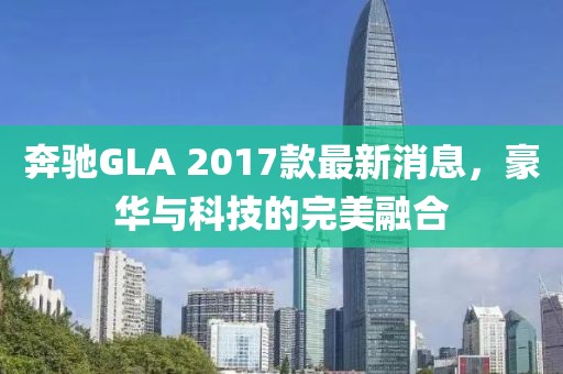 奔馳GLA 2017款最新消息，豪華與科技的完美融合