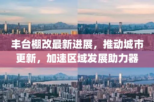 豐臺棚改最新進展,推動城市更新,加速區域發展助力器