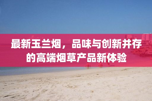 最新玉蘭煙，品味與創(chuàng)新并存的高端煙草產(chǎn)品新體驗