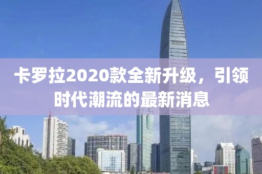 卡羅拉2020款全新升級，引領(lǐng)時代潮流的最新消息
