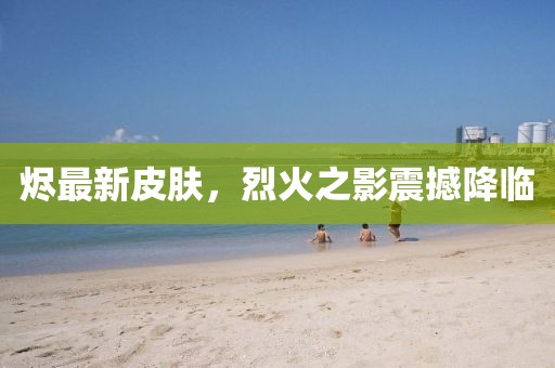 燼最新皮膚，烈火之影震撼降臨