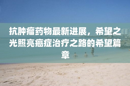 抗腫瘤藥物最新進展，希望之光照亮癌癥治療之路的希望篇章