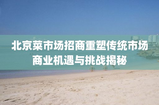 北京菜市場招商重塑傳統市場商業機遇與挑戰揭秘
