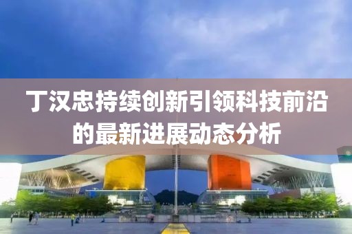 丁漢忠持續創新引領科技前沿的最新進展動態分析