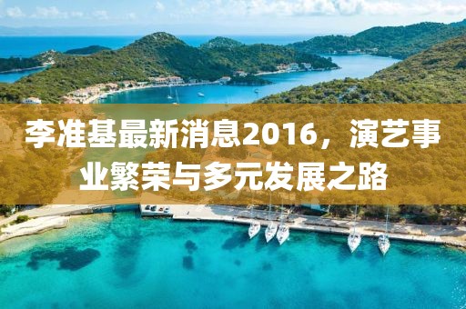 李準基最新消息2016，演藝事業繁榮與多元發展之路