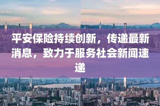 平安保險持續創新，傳遞最新消息，致力于服務社會新聞速遞
