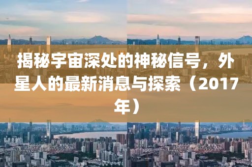 揭秘宇宙深處的神秘信號,外星人的最新消息與探索(2017年)