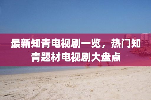 最新知青電視劇一覽，熱門知青題材電視劇大盤點(diǎn)