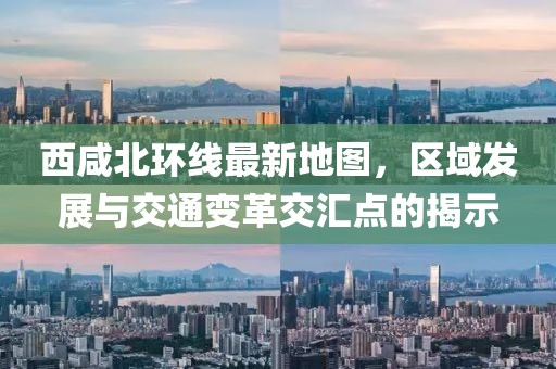 西咸北環線最新地圖，區域發展與交通變革交匯點的揭示