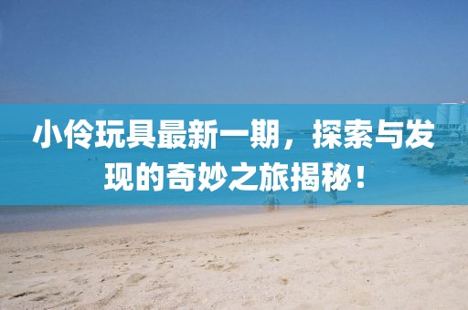 小伶玩具最新一期,探索與發現的奇妙之旅揭秘!